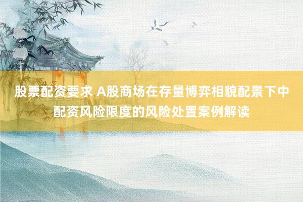 股票配资要求 A股商场在存量博弈相貌配景下中配资风险限度的风险处置案例解读