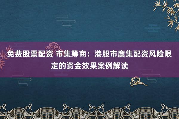 免费股票配资 市集筹商：港股市麇集配资风险限定的资金效果案例解读