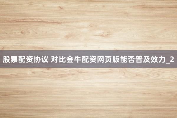 股票配资协议 对比金牛配资网页版能否普及效力_2